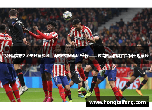 马德里竞技2-0击败塞尔塔，暂时领跑西甲积分榜——激情四溢的红白军团重返巅峰