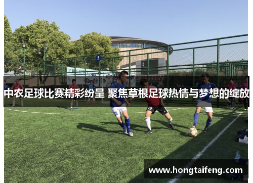 中农足球比赛精彩纷呈 聚焦草根足球热情与梦想的绽放