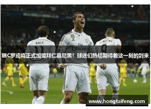 曝C罗或将正式加盟拜仁慕尼黑！球迷们热切期待着这一刻的到来