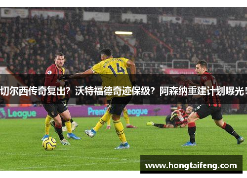 切尔西传奇复出？沃特福德奇迹保级？阿森纳重建计划曝光！
