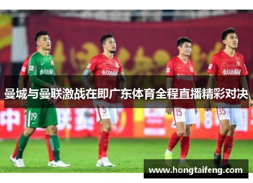 曼城与曼联激战在即广东体育全程直播精彩对决