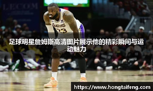 足球明星詹姆斯高清图片展示他的精彩瞬间与运动魅力
